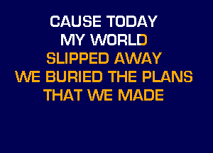 CAUSE TODAY
MY WORLD
SLIPPED AWAY
WE BURIED THE PLANS
THAT WE MADE