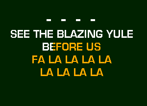 SEE THE BLAZING YULE
BEFORE US
FA LA LA LA LA
LA LA LA LA