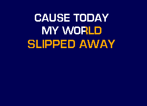 CAUSE TODAY
MY WORLD

SLIPPED AWAY