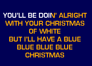 YOU'LL BE DOIN' ALRIGHT
WITH YOUR CHRISTMAS
0F WHITE
BUT I'LL HAVE A BLUE
BLUE BLUE BLUE
CHRISTMAS