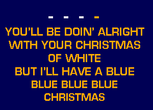 YOU'LL BE DOIN' ALRIGHT
WITH YOUR CHRISTMAS
0F WHITE

BUT I'LL HAVE A BLUE
BLUE BLUE BLUE
CHRISTMAS