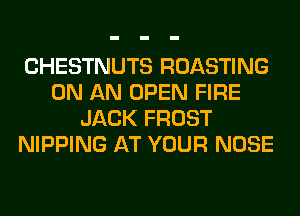 CHESTNUTS ROASTING
ON AN OPEN FIRE
JACK FROST
NIPPING AT YOUR NOSE