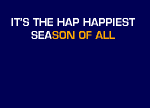 ITS THE HAP HAPPIEST
SEASON OF ALL