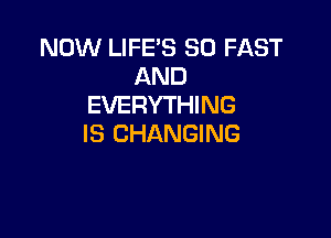 NOW LIFE'S SO FAST
AND
EVERYTHING

IS CHANGING