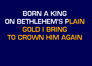 BORN A KING

0N BETHLEHEM'S PLAIN
GOLD I BRING

T0 CROWN HIM AGAIN