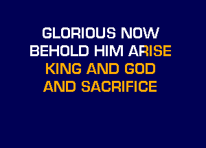 GLORIDUS NOW
BEHDLD HIM ARISE
KING AND GOD
AND SACRIFICE