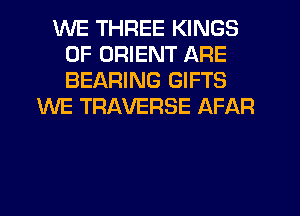 WE THREE KINGS
OF ORIENT ARE
BEARING GIFTS

WE TRAVERSE AFAR