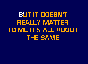 BUT IT DOESN'T
REALLY MATTER
TO ME ITS ALL ABOUT
THE SAME