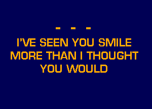 I'VE SEEN YOU SMILE
MORE THAN I THOUGHT
YOU WOULD