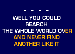 WELL YOU COULD
SEARCH
THE WHOLE WORLD OVER
AND NEVER FIND
ANOTHER LIKE IT