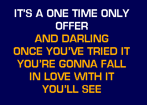 ITS A ONE TIME ONLY
OFFER
AND DARLING
ONCE YOU'VE TRIED IT
YOU'RE GONNA FALL
IN LOVE WITH IT
YOU'LL SEE