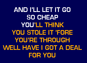 AND I'LL LET IT GD
80 CHEAP
YOU'LL THINK
YOU STOLE IT 'FORE
YOU'RE THROUGH
WELL HAVE I GOT A DEAL
FOR YOU