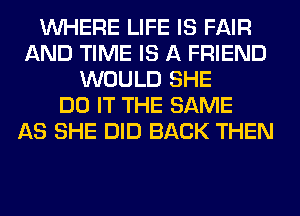WHERE LIFE IS FAIR
AND TIME IS A FRIEND
WOULD SHE
DO IT THE SAME
AS SHE DID BACK THEN