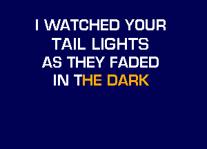 l WATCHED YOUR

TAIL LIGHTS
AS THEY FADED

IN THE DARK