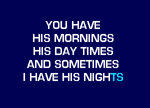 YOU HAVE
HIS MORNINGS
HIS DAY TIMES

AND SOMETIMES
I HAVE HIS NIGHTS