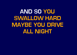 AND SO YOU
SWALLOW HARD
MAYBE YOU DRIVE

ALL NIGHT