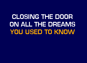 CLOSING THE DOOR
ON ALL THE DREAMS
YOU USED TO KNOW