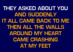 THEY ASKED ABOUT YOU
AND SUDDENLY
IT ALL CAME BACK TO ME
THEN ALL THE WALLS
AROUND MY HEART
CAME CRASHING
AT MY FEET