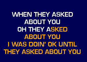 WHEN THEY ASKED
ABOUT YOU
0H THEY ASKED
ABOUT YOU
I WAS DOIN' 0K UNTIL
THEY ASKED ABOUT YOU