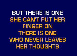 BUT THERE IS ONE
SHE CANT PUT HER
FINGER 0N
THERE IS ONE
WHO NEVER LEAVES
HER THOUGHTS
