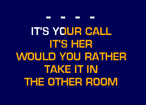 ITS YOUR CALL
ITS HER
WOULD YOU RATHER
TAKE IT IN
THE OTHER ROOM
