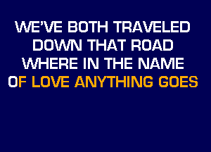 WE'VE BOTH TRAVELED
DOWN THAT ROAD
WHERE IN THE NAME
OF LOVE ANYTHING GOES