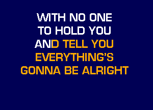 WTH NO ONE
TO HOLD YOU
AND TELL YOU
EVERYTHING'S
GONNA BE ALRIGHT