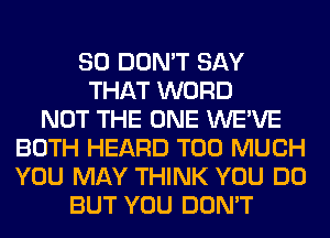 SO DON'T SAY
THAT WORD
NOT THE ONE WE'VE
BOTH HEARD TOO MUCH
YOU MAY THINK YOU DO
BUT YOU DON'T