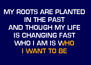 MY ROOTS ARE PLANTED
IN THE PAST
AND THOUGH MY LIFE
IS CHANGING FAST
WHO I AM IS WHO
I WANT TO BE