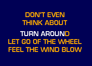 DON'T EVEN
THINK ABOUT

TURN AROUND
LET GO OF THE WHEEL
FEEL THE WIND BLOW