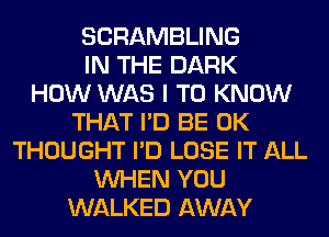 SCRAMBLING
IN THE DARK
HOW WAS I TO KNOW
THAT I'D BE 0K
THOUGHT I'D LOSE IT ALL
WHEN YOU
WALKED AWAY