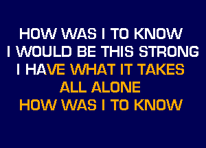 HOW WAS I TO KNOW
I WOULD BE THIS STRONG
I HAVE INHAT IT TAKES
ALL ALONE
HOW WAS I TO KNOW