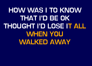 HOW WAS I TO KNOW
THAT I'D BE 0K
THOUGHT I'D LOSE IT ALL
WHEN YOU
WALKED AWAY