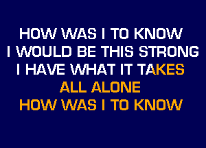 HOW WAS I TO KNOW
I WOULD BE THIS STRONG
I HAVE INHAT IT TAKES
ALL ALONE
HOW WAS I TO KNOW