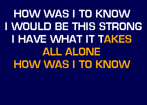 HOW WAS I TO KNOW
I WOULD BE THIS STRONG
I HAVE INHAT IT TAKES
ALL ALONE
HOW WAS I TO KNOW