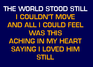 THE WORLD STOOD STILL
I COULDN'T MOVE
AND ALL I COULD FEEL
WAS THIS
ACHING IN MY HEART
SAYING I LOVED HIM
STILL
