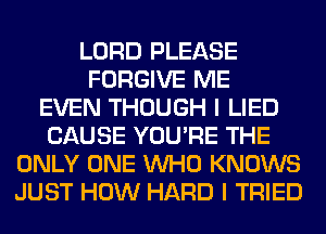 LORD PLEASE
FORGIVE ME
EVEN THOUGH I LIED
CAUSE YOU'RE THE
ONLY ONE WHO KNOWS
JUST HOW HARD I TRIED