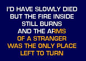 I'D HAVE SLOWLY DIED
BUT THE FIRE INSIDE
STILL BURNS
AND THE ARMS
OF A STRANGER
WAS THE ONLY PLACE
LEFT T0 TURN