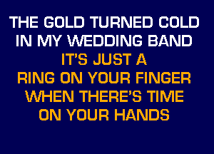 THE GOLD TURNED COLD
IN MY WEDDING BAND
ITS JUST A
RING ON YOUR FINGER
WHEN THERE'S TIME
ON YOUR HANDS