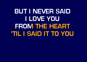 BUT I NEVER SAID
I LOVE YOU
FROM THE HEART
'TIL I SAID IT TO YOU