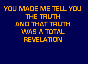 YOU MADE ME TELL YOU
THE TRUTH
AND THAT TRUTH
WAS A TOTAL
REVELATION