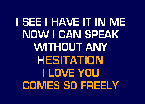 I SEE I HAVE IT IN ME
NOWI CAN SPEAK
WITHOUT ANY

HESITATIDN
I LOVE YOU

COMES SD FREELY l