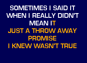 SOMETIMES I SAID IT
INHEN I REALLY DIDN'T
MEAN IT
JUST A THROW AWAY
PROMISE
I KNEW WASN'T TRUE