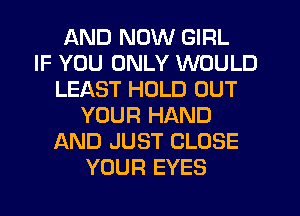 AND NOW GIRL
IF YOU ONLY WOULD
LEAST HOLD OUT
YOUR HAND
AND JUST CLOSE
YOUR EYES