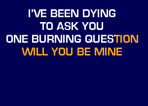 I'VE BEEN DYING
TO ASK YOU
ONE BURNING QUESTION
WILL YOU BE MINE