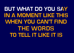 BUT MIHAT DO YOU SAY
IN A MOMENT LIKE THIS
WHEN YOU CAN'T FIND
THE WORDS
TO TELL IT LIKE IT IS