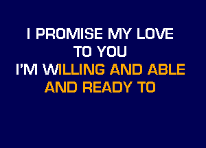 l PROMISE MY LOVE
TO YOU
I'M WILLING AND ABLE

AND READY TO