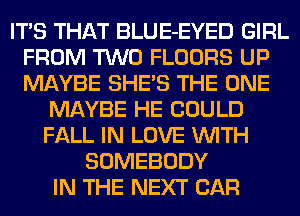 ITS THAT BLUE-EYED GIRL
FROM TWO FLOORS UP
MAYBE SHE'S THE ONE

MAYBE HE COULD
FALL IN LOVE WITH
SOMEBODY
IN THE NEXT CAR