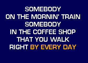 SOMEBODY
ON THE MORNIM TRAIN
SOMEBODY
IN THE COFFEE SHOP
THAT YOU WALK
RIGHT BY EVERY DAY