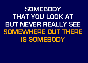 SOMEBODY
THAT YOU LOOK AT
BUT NEVER REALLY SEE
SOMEINHERE OUT THERE
IS SOMEBODY